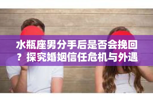 水瓶座男分手后是否会挽回？探究婚姻信任危机与外遇嫌疑的应对策略