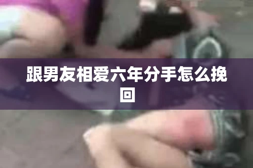 跟男友相爱六年分手怎么挽回