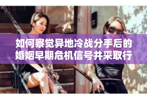 如何察觉异地冷战分手后的婚姻早期危机信号并采取行动？