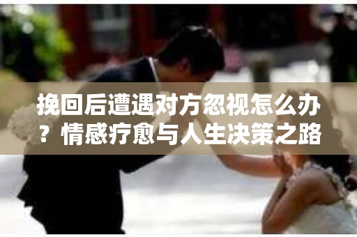 挽回后遭遇对方忽视怎么办？情感疗愈与人生决策之路