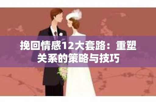 挽回情感12大套路：重塑关系的策略与技巧