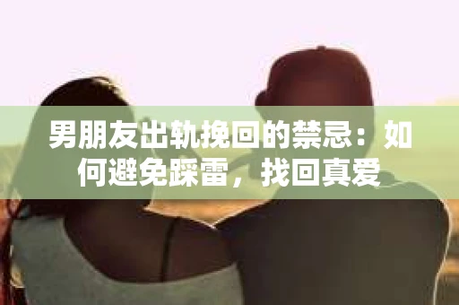 男朋友出轨挽回的禁忌：如何避免踩雷，找回真爱