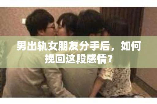 男出轨女朋友分手后，如何挽回这段感情？