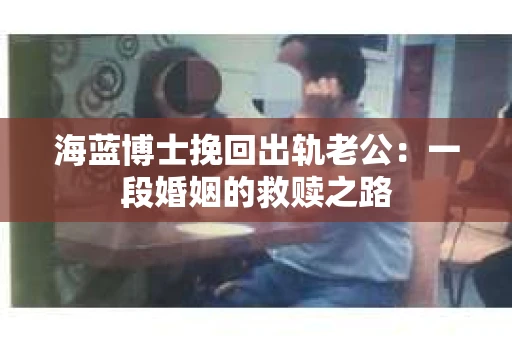 海蓝博士挽回出轨老公：一段婚姻的救赎之路