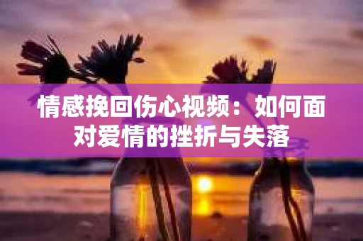 情感挽回伤心视频：如何面对爱情的挫折与失落