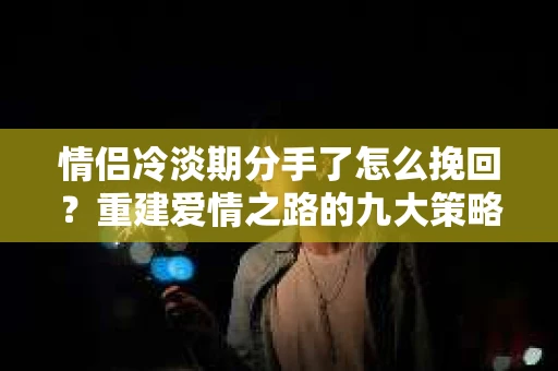 情侣冷淡期分手了怎么挽回？重建爱情之路的九大策略