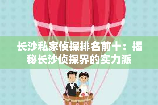长沙私家侦探排名前十：揭秘长沙侦探界的实力派
