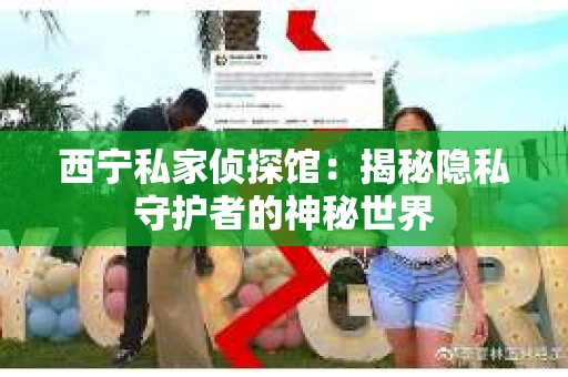西宁私家侦探馆：揭秘隐私守护者的神秘世界