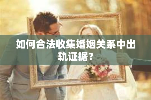 如何合法收集婚姻关系中出轨证据？