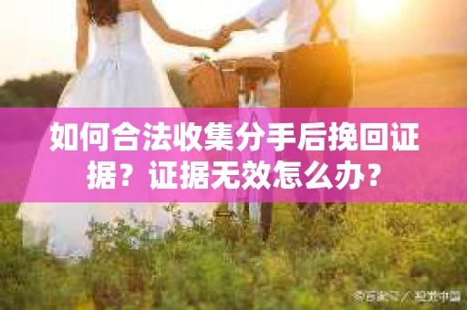 如何合法收集分手后挽回证据？证据无效怎么办？