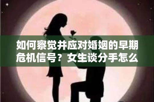 如何察觉并应对婚姻的早期危机信号？女生谈分手怎么挽回