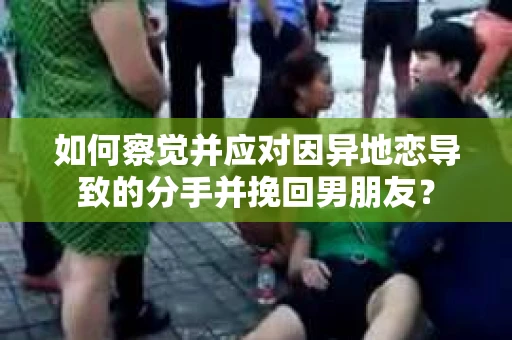 如何察觉并应对因异地恋导致的分手并挽回男朋友？