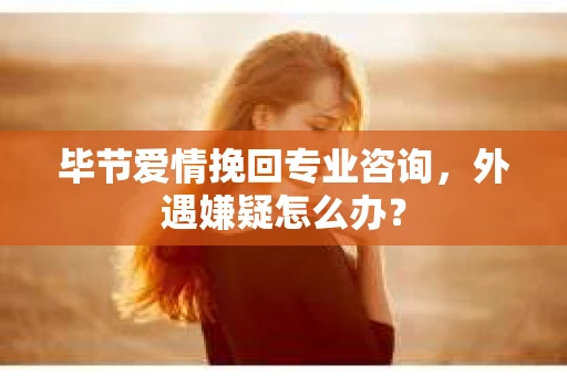 毕节爱情挽回专业咨询，外遇嫌疑怎么办？