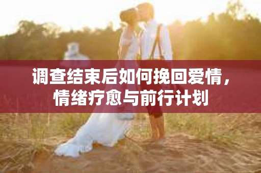 调查结束后如何挽回爱情，情绪疗愈与前行计划