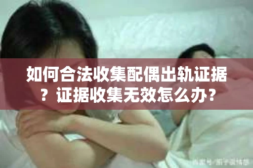 如何合法收集配偶出轨证据？证据收集无效怎么办？