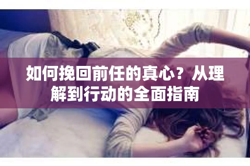 如何挽回前任的真心?从理解到行动的全面指南 如何挽回前任的真心?从理解到行动的全面指南
