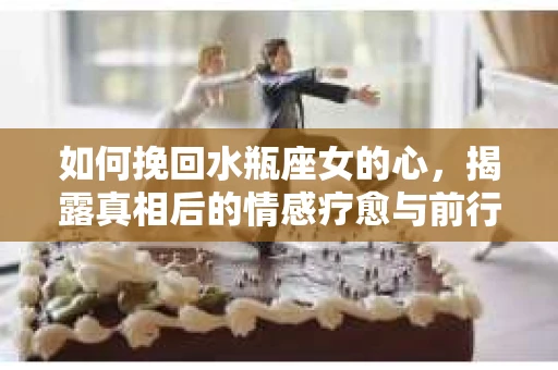 如何挽回水瓶座女的心，揭露真相后的情感疗愈与前行计划