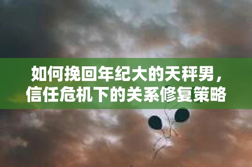 如何挽回年纪大的天秤男，信任危机下的关系修复策略