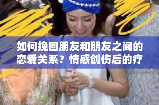 如何挽回朋友和朋友之间的恋爱关系?情感创伤后的疗愈与决策之路 如何挽回朋友和朋友之间的恋爱关系?情感创伤后的疗愈与决策之路