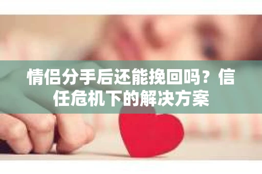 情侣分手后还能挽回吗？信任危机下的解决方案