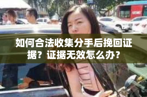 如何合法收集分手后挽回证据？证据无效怎么办？