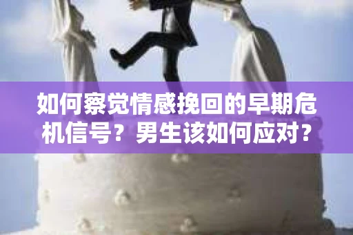 如何察觉情感挽回的早期危机信号？男生该如何应对？
