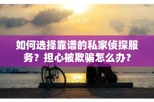 如何选择靠谱的私家侦探服务？担心被欺骗怎么办？