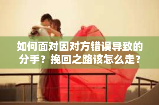 如何面对因对方错误导致的分手？挽回之路该怎么走？