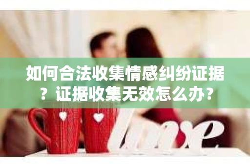 如何合法收集情感纠纷证据？证据收集无效怎么办？