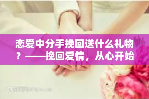 恋爱中分手挽回送什么礼物？——挽回爱情，从心开始