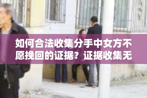 如何合法收集分手中女方不愿挽回的证据？证据收集无效怎么办？