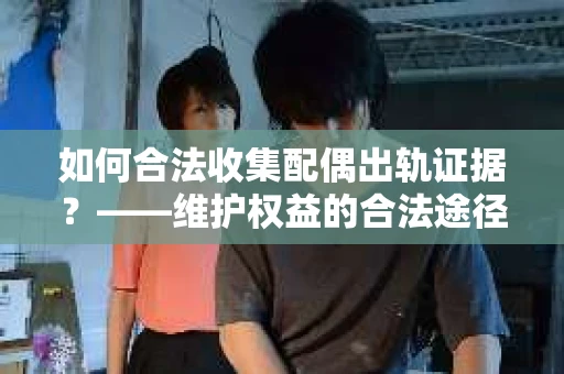 如何合法收集配偶出轨证据？——维护权益的合法途径