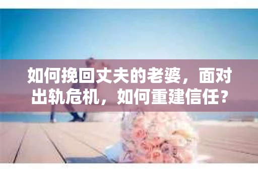 如何挽回丈夫的老婆，面对出轨危机，如何重建信任？
