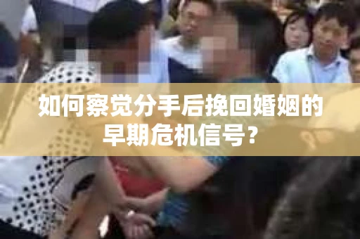 如何察觉分手后挽回婚姻的早期危机信号？