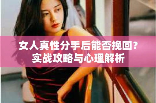 女人真性分手后能否挽回？实战攻略与心理解析