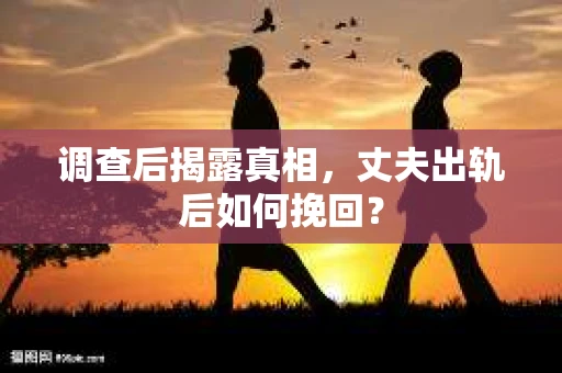 调查后揭露真相，丈夫出轨后如何挽回？