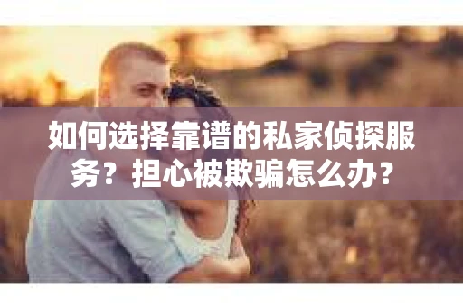 如何选择靠谱的私家侦探服务？担心被欺骗怎么办？
