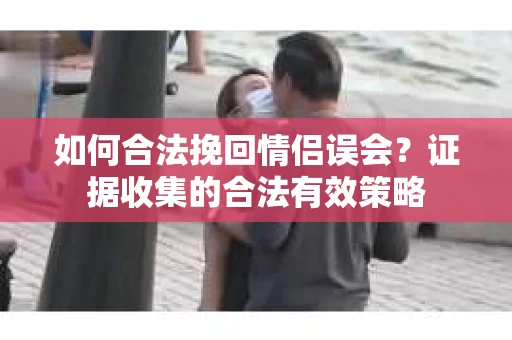 如何合法挽回情侣误会？证据收集的合法有效策略