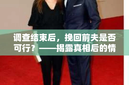 调查结束后,挽回前夫是否可行?——揭露真相后的情感疗愈与人生决策 调查结束后,挽回前夫是否可行?——揭露真相后的情感疗愈与人生决策
