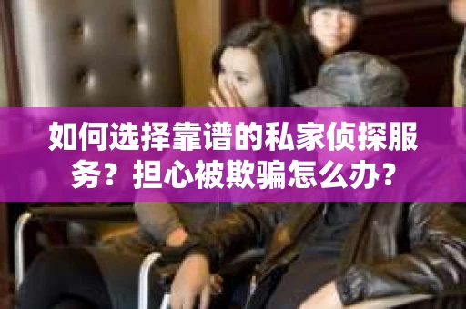 如何选择靠谱的私家侦探服务？担心被欺骗怎么办？