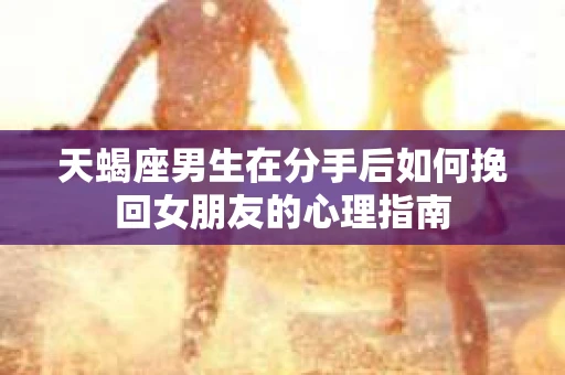 天蝎座男生在分手后如何挽回女朋友的心理指南