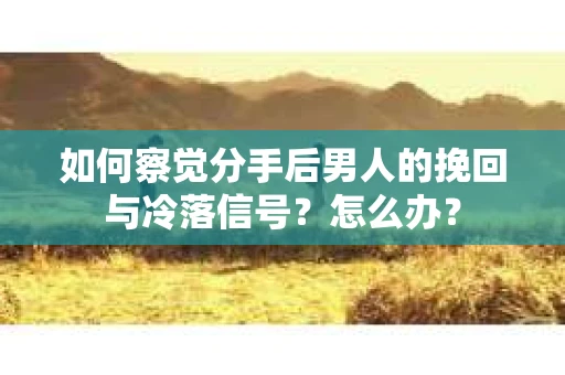 如何察觉分手后男人的挽回与冷落信号？怎么办？