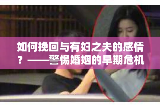 如何挽回与有妇之夫的感情？——警惕婚姻的早期危机信号