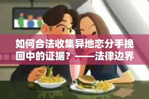如何合法收集异地恋分手挽回中的证据？——法律边界内的取证策略