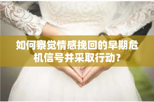 如何察觉情感挽回的早期危机信号并采取行动？