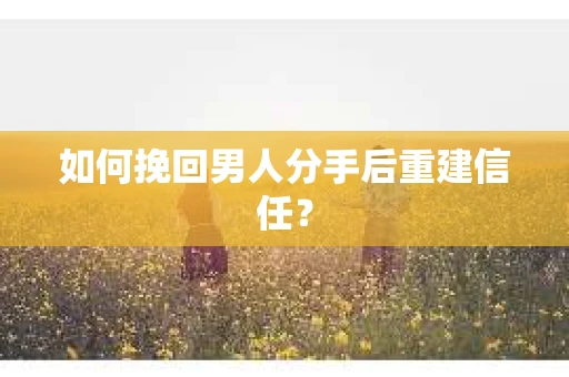 如何挽回男人分手后重建信任？